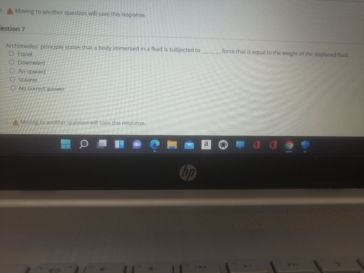 A Moving to another question will save this response.
estion 7
force that is equal to the weight of the displaced fluid.
Archimedes' principle states that a body immersed in a fluid is subjected to
O Equal
O Downward
O An upward
O Volume
O No correct answer
AMoving to another question will save this response.
a
hp
