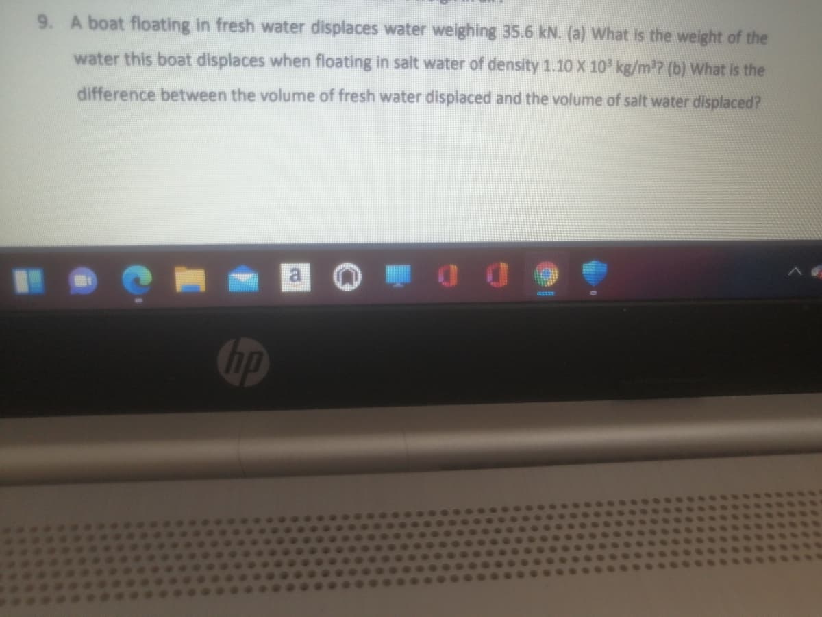 9. A boat floating in fresh water displaces water weighing 35.6 kN. (a) What is the weight of the
water this boat displaces when floating in salt water of density 1.10X 10 kg/m? (b) What is the
difference between the volume of fresh water displaced and the volume of salt water displaced?
hp
