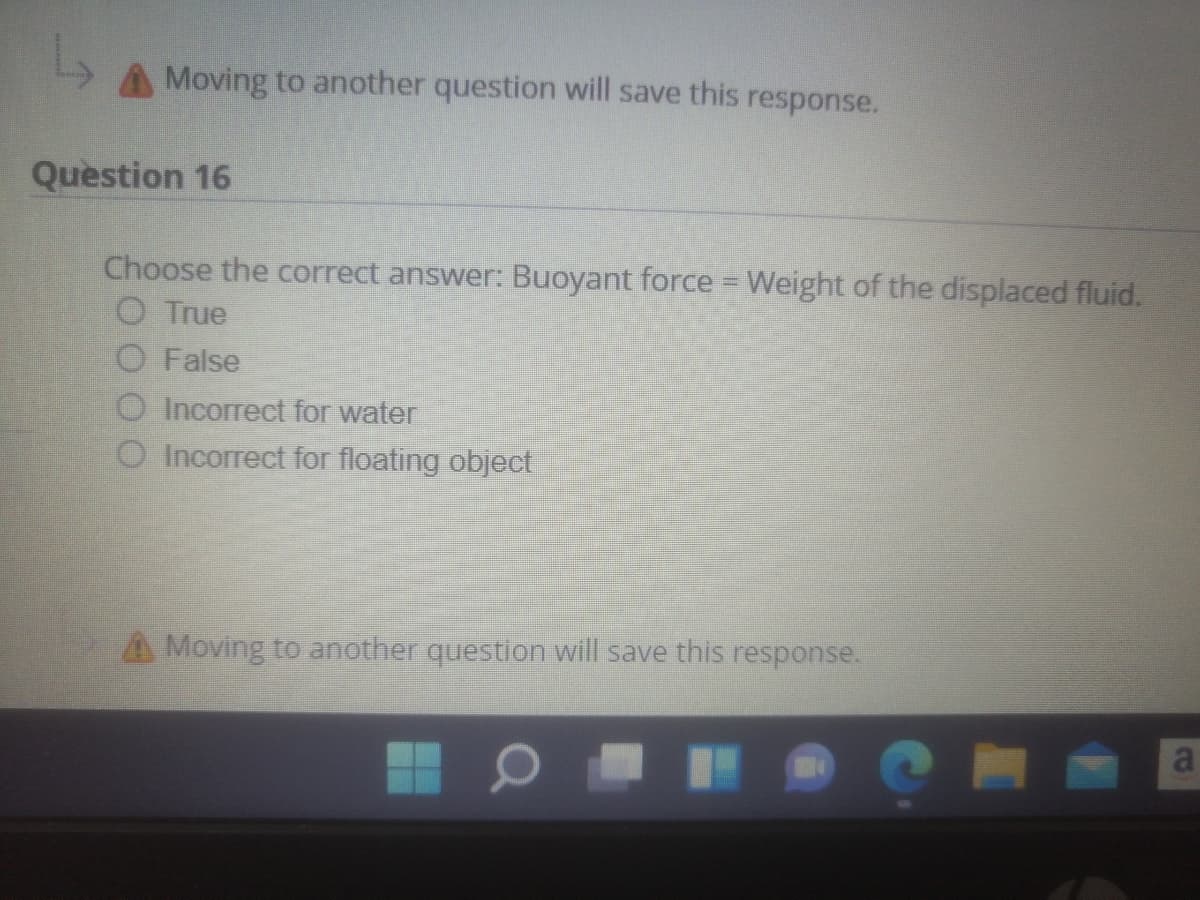 Moving to another question will save this response.
Question 16
Choose the correct answer: Buoyant force =Weight of the displaced fluid.
O True
O False
O Incorrect for water
O Incorrect for floating object
A Moving to another question will save this response.
a
