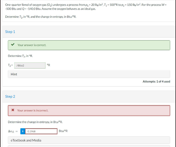 One-quarter Ibmol of oxygen gas (O₂) undergoes a process from p₁ = 20 lb/in², T₁ = 500°R to p₂ = 150 lb/in². For the process W=
-500 Btu and Q = -140.0 Btu. Assume the oxygen behaves as an ideal gas.
Determine T2, in "R, and the change in entropy. in Btu/°R.
Step 1
Determine T₂, in °R.
Your answer is correct.
T₂- 78862
Hint
Step 2
* Your answer is incorrect.
A$12
Determine the change in entropy, in Btu/°R.
°R
i 0.1968
eTextbook and Media
Btu/ºR
Attempts: 1 of 4 used