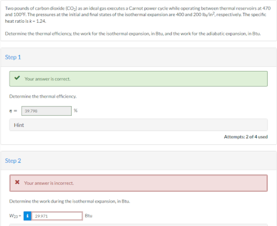 Two pounds of carbon dioxide (CO₂) as an ideal gas executes a Carnot power cycle while operating between thermal reservoirs at 470
and 100°F. The pressures at the initial and final states of the isothermal expansion are 400 and 200 lb/in², respectively. The specific
heat ratio is k-1.24.
Determine the thermal efficiency, the work for the isothermal expansion, in Btu, and the work for the adiabatic expansion, in Btu.
Step 1
Your answer is correct.
Determine the thermal efficiency.
7= 39.798
Hint
Step 2
%
* Your answer is incorrect.
Determine the work during the isothermal expansion, in Btu.
W23 29.971
Btu
Attempts: 2 of 4 used