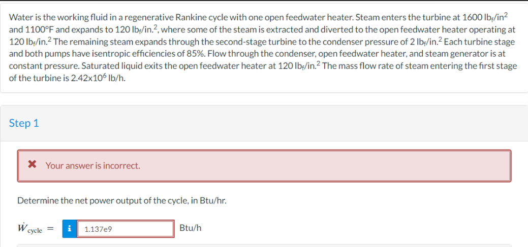 Water is the working fluid in a regenerative Rankine cycle with one open feedwater heater. Steam enters the turbine at 1600 lb-/in²
and 1100°F and expands to 120 lbf/in.2, where some of the steam is extracted and diverted to the open feedwater heater operating at
120 lbf/in.² The remaining steam expands through the second-stage turbine to the condenser pressure of 2 lb/in.² Each turbine stage
and both pumps have isentropic efficiencies of 85%. Flow through the condenser, open feedwater heater, and steam generator is at
constant pressure. Saturated liquid exits the open feedwater heater at 120 lb/in.² The mass flow rate of steam entering the first stage
of the turbine is 2.42x10 lb/h.
Step 1
* Your answer is incorrect.
Determine the net power output of the cycle, in Btu/hr.
W
cycle=
i
1.137e9
Btu/h