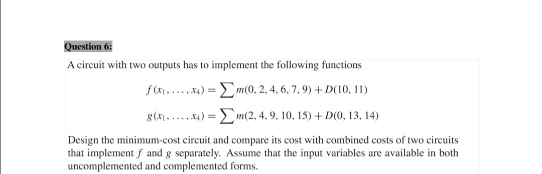 Question 6:
A circuit with two outputs has to implement the following functions
f (x1, ..., x4) = m(0, 2, 4, 6, 7, 9) + D(10, 11)
8(x1, ..., x4) = > m(2, 4, 9, 10, 15) + D(0, 13, 14)
Design the minimum-cost circuit and compare its cost with combined costs of two circuits
that implement f and g separately. Assume that the input variables are available in both
uncomplemented and complemented forms.
