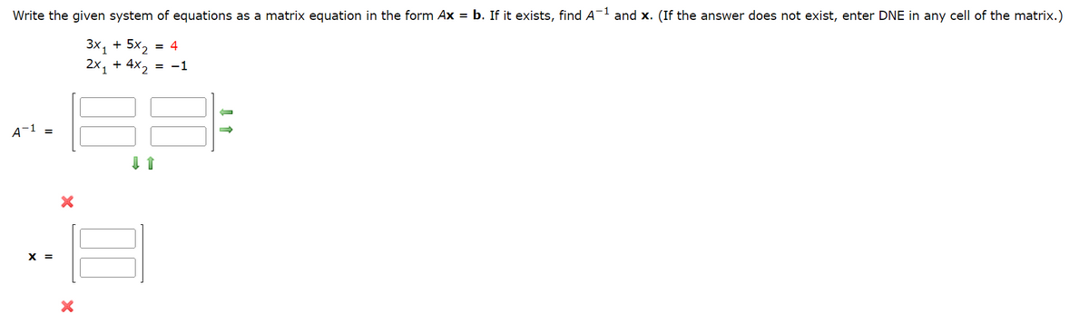 Write the given system of equations as a matrix equation in the form Ax = b. If it exists, find A¯¹ and x. (If the answer does not exist, enter DNE in any cell of the matrix.)
3x₁ + 5x₂ = 4
2x₁ + 4x₂ = −1
A-1
X =
X