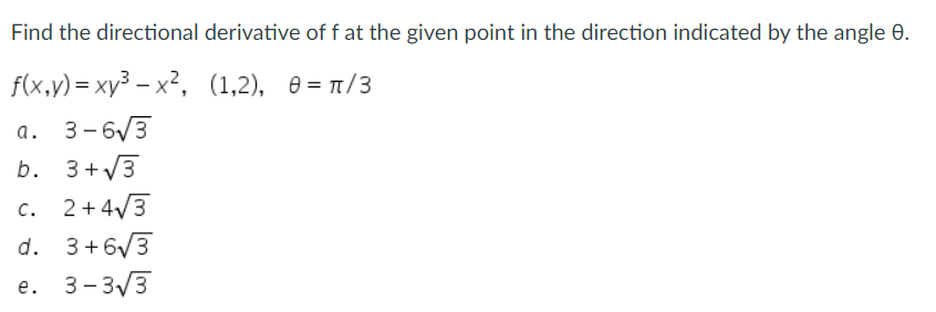 Find the directional derivative of f at the given point in the direction indicated by the angle 9.
(1,2), 0 = π/3
f(x,y)=xy³x²,
a. 3-6√3
b. 3+√3
C.
c. 2+4√3
d. 3+6√3
e. 3-3√3