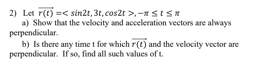 2) Let r(t) =< sin2t, 3t, cos2t >, −ñ ≤ t ≤ ñ
a) Show that the velocity and acceleration vectors are always
perpendicular.
b) Is there any time t for which r(t) and the velocity vector are
perpendicular. If so, find all such values of t.