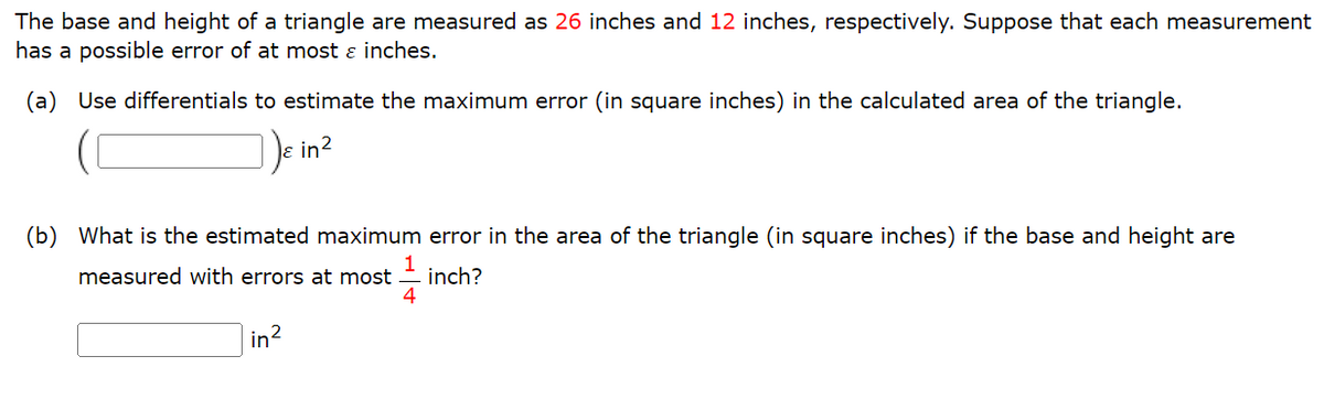 The base and height of a triangle are measured as 26 inches and 12 inches, respectively. Suppose that each measurement
has a possible error of at most & inches.
(a) Use differentials to estimate the maximum error (in square inches) in the calculated area of the triangle.
& in 2
(b) What is the estimated maximum error in the area of the triangle (in square inches) if the base and height are
1
measured with errors at most inch?
4
in²