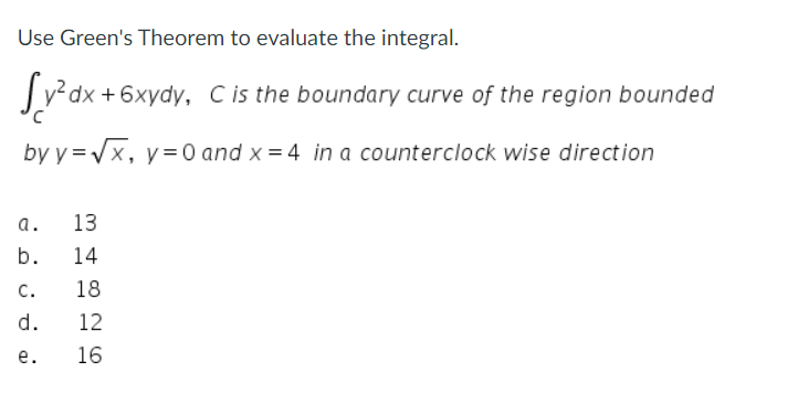 Use Green's Theorem to evaluate the integral.
Sy²dx+6xydy, C is the boundary curve of the region bounded
C
by y=√x, y = 0 and x = 4 in a counterclock wise direction
a.
b.
C.
d.
e.
13
14
18
12
16