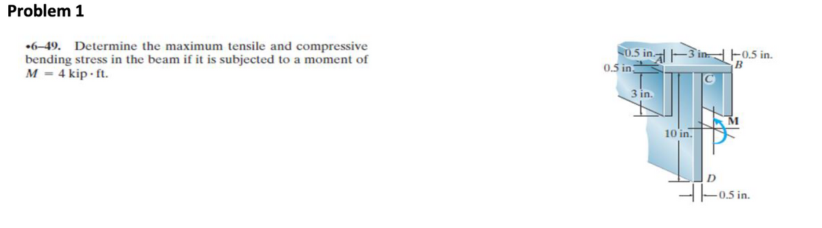 Problem 1
.6-49. Determine the maximum tensile and compressive
bending stress in the beam if it is subjected to a moment of
M = 4 kip.ft.
0.5 in.
0.5 in
in-in.
3 in.
10 in.
-0.5 in.
B
D
-0.5 in.