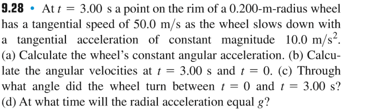 9.28 Att = 3.00 s a point on the rim of a 0.200-m-radius wheel
has a tangential speed of 50.0 m/s as the wheel slows down with
a tangential acceleration of constant magnitude 10.0 m/s².
(a) Calculate the wheel's constant angular acceleration. (b) Calcu-
late the angular velocities at t = 3.00 s and t = 0. (c) Through
what angle did the wheel turn between t = 0 and t = 3.00 s?
(d) At what time will the radial acceleration equal g?
●