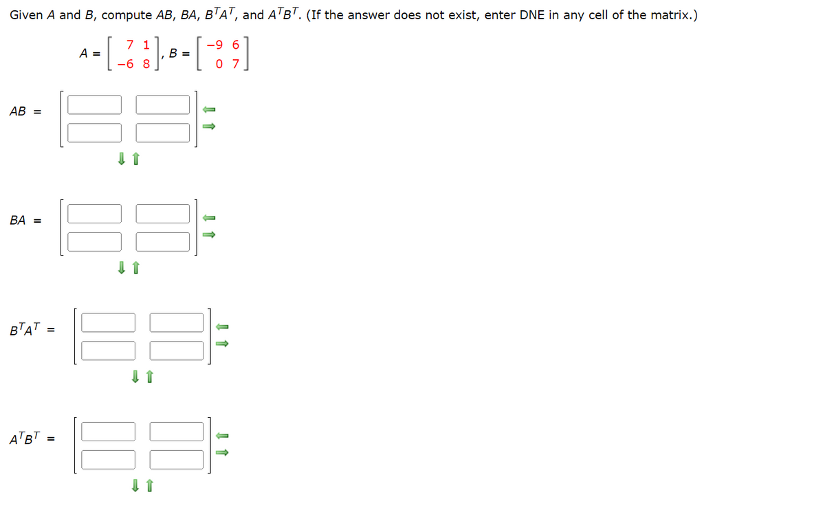 Given A and B, compute AB, BA, BTA, and ATBT. (If the answer does not exist, enter DNE in any cell of the matrix.)
7 1
-9 6
A =
+ - [ _ 2 3 ] - [ - 8 ; ]
B =
-6 8
07
AB =
BA =
BTAT
ATBT
=