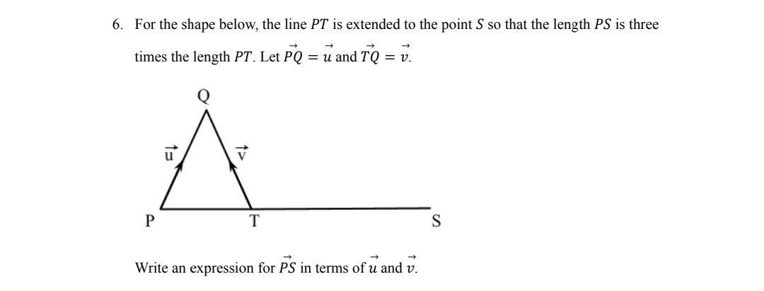 6. For the shape below, the line PT is extended to the point S so that the length PS is three
times the length PT. Let PQ = u and TQ = v.
P
T
→
Write an expression for PS in terms of u and v.
S