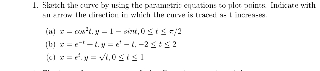 1. Sketch the curve by using the parametric equations to plot points. Indicate with
an arrow the direction in which the curve is traced as t increases.
(a) x = cos²t, y = 1 - sint, 0≤ t ≤ π/2
(b) x = et+t, y = et − t, −2 ≤ t ≤ 2
(c) x = et, y = √t, 0≤ t ≤ 1