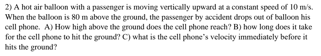 2) A hot air balloon with a passenger is moving vertically upward at a constant speed of 10 m/s.
When the balloon is 80 m above the ground, the passenger by accident drops out of balloon his
cell phone. A) How high above the ground does the cell phone reach? B) how long does it take
for the cell phone to hit the ground? C) what is the cell phone's velocity immediately before it
hits the ground?