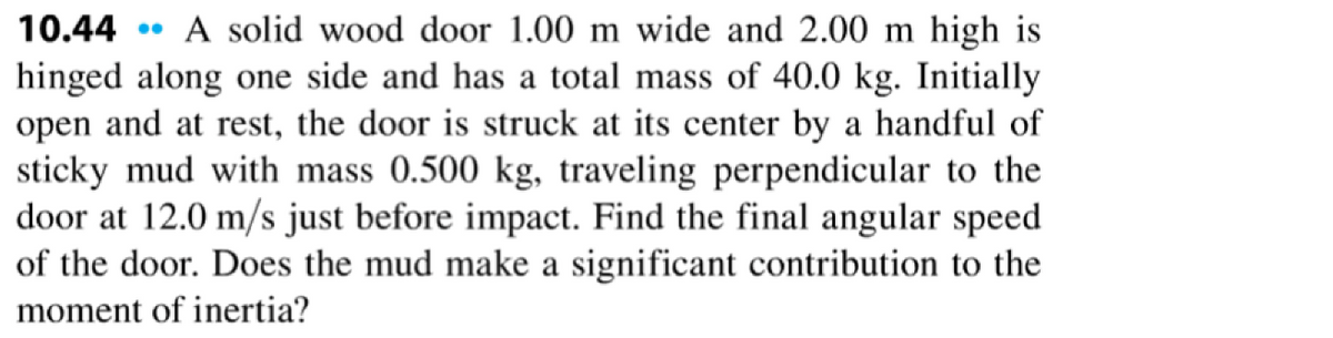 10.44 A solid wood door 1.00 m wide and 2.00 m high is
hinged along one side and has a total mass of 40.0 kg. Initially
open and at rest, the door is struck at its center by a handful of
sticky mud with mass 0.500 kg, traveling perpendicular to the
door at 12.0 m/s just before impact. Find the final angular speed
of the door. Does the mud make a significant contribution to the
moment of inertia?