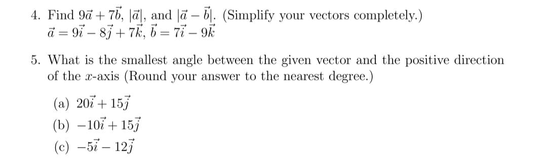 4. Find 9a + 76, la], and a - b. (Simplify your vectors completely.)
a=9i8j+7k, b = 77-9k
5. What is the smallest angle between the given vector and the positive direction
of the x-axis (Round your answer to the nearest degree.)
(a) 207 + 157
(b) -107 + 157
(c) -57 - 127