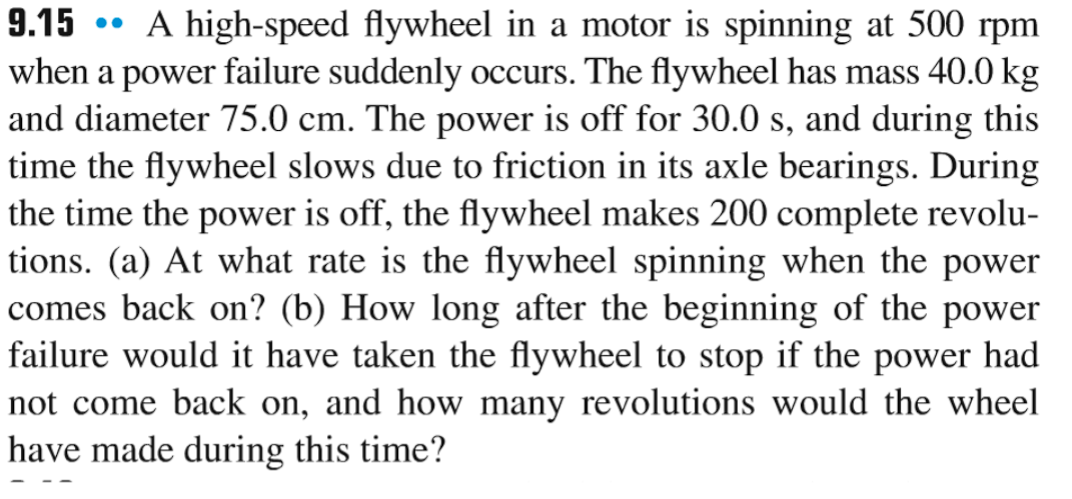 9.15 A high-speed flywheel in a motor is spinning at 500 rpm
when a power failure suddenly occurs. The flywheel has mass 40.0 kg
and diameter 75.0 cm. The power is off for 30.0 s, and during this
time the flywheel slows due to friction in its axle bearings. During
the time the power is off, the flywheel makes 200 complete revolu-
tions. (a) At what rate is the flywheel spinning when the power
comes back on? (b) How long after the beginning of the power
failure would it have taken the flywheel to stop if the power had
not come back on, and how many revolutions would the wheel
have made during this time?
●●