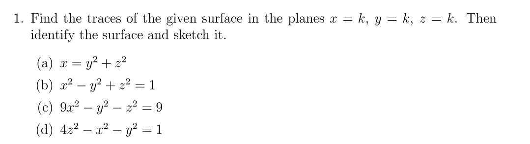 1. Find the traces of the given surface in the planes x = k, y = k, z = k. Then
identify the surface and sketch it.
(a) x
=
y² + z²
(b) x² - y²+z² = 1
(c) 9x2 y2 z² = 9
-
(d) 4z²x² - y² = 1