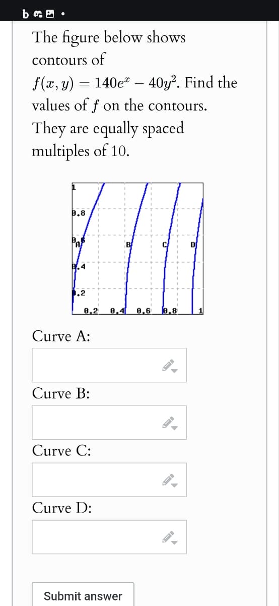 bc .
The figure below shows
contours of
f(x, y)
=
140e
40y. Find the
values of f on the contours.
They are equally spaced
multiples of 10.
0.8
0.4
.2
8,2
8.4 8.6 0.8
Curve A:
Curve B:
Curve C:
Curve D:
Submit answer