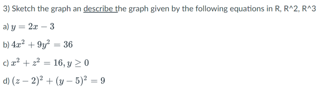 3) Sketch the graph an describe the graph given by the following equations in R, R^2, R^3
a) y
= 2x - 3
b) 4x² +9y² =
=
36
c) x² + x² = 16, y ≥ 0
d) (z −2)² + (y - 5)² = 9