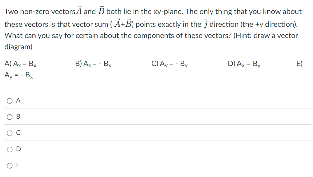 Two non-zero vectors A and B both lie in the xy-plane. The only thing that you know about
these vectors is that vector sum (A+B) points exactly in the Ĵ direction (the +y direction).
What can you say for certain about the components of these vectors? (Hint: draw a vector
diagram)
A) Ax = Bx
B) Ax = -
-Bx
C) Ay = - By
D) Ax = By
Ay
= - Bx
○ A
О
B
O
○
U
D
OE