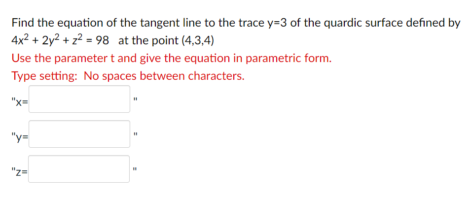 Find the equation of the tangent line to the trace y=3 of the quardic surface defined by
4x² + 2y² + z² = 98 at the point (4,3,4)
Use the parameter t and give the equation in parametric form.
Type setting: No spaces between characters.
"X=
"y=
"Z=