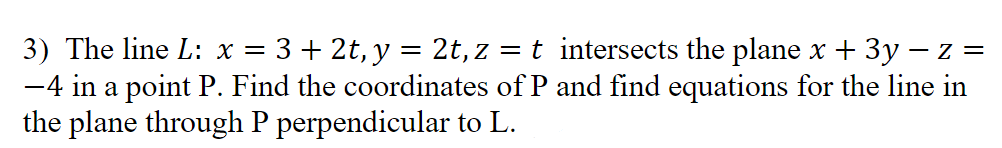 ### Problem Statement

Given:

- The line \( L: x = 3 + 2t, \; y = 2t, \; z = t \) 

This line intersects the plane \( x + 3y - z = -4 \) at a point \( P \).

Tasks:

1. Find the coordinates of point \( P \), where the line intersects the plane.
2. Determine the equations for the line in the plane through point \( P \) that is perpendicular to line \( L \).

**Solution Approach:**

1. **Finding the coordinates of \( P \):**

   - Substitute the parametric equations of the line into the plane equation:
     \( (3 + 2t) + 3(2t) - t = -4 \).

   - Solve for \( t \) and then find \( x, y, z \) using the values of \( t \).

2. **Equation for the line in the plane through \( P \) perpendicular to \( L \):**

   - Determine the direction vector of line \( L \).
   - Use the direction vector of \( L \) and normal to the plane to find the direction vector of the new line.
   - Formulate the parametric equations for the new line using point \( P \).

**Detailed Explanations & Calculations:**

This section should include step-by-step calculations, showing the process of algebraic manipulations to find the coordinates of \( P \) and the parametric equations of the perpendicular line.