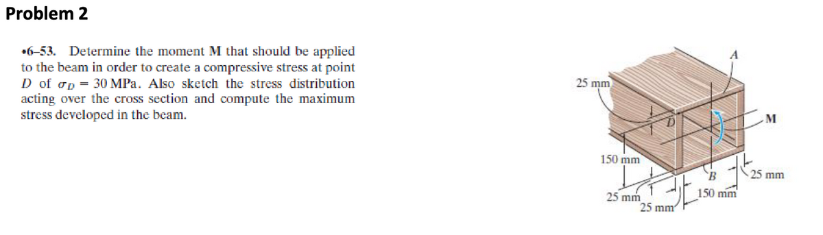 Problem 2
6-53. Determine the moment M that should be applied
to the beam in order to create a compressive stress at point
D of op 30 MPa. Also sketch the stress distribution
acting over the cross section and compute the maximum
stress developed in the beam.
25 mm
150 mm
25 mm
25 mm
A
B
150 mm
M
25 mm