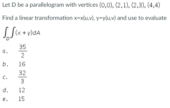 Let D be a parallelogram with vertices (0,0), (2, 1), (2,3), (4,4)
Find a linear transformation x=x(u,v), y=y(u,v) and use to evaluate
(x + y)dA
35
2
a.
b.
C.
d.
e.
16
32
3
12
15