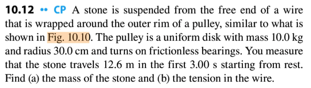 10.12 CP A stone is suspended from the free end of a wire
that is wrapped around the outer rim of a pulley, similar to what is
shown in Fig. 10.10. The pulley is a uniform disk with mass 10.0 kg
and radius 30.0 cm and turns on frictionless bearings. You measure
that the stone travels 12.6 m in the first 3.00 s starting from rest.
Find (a) the mass of the stone and (b) the tension in the wire.