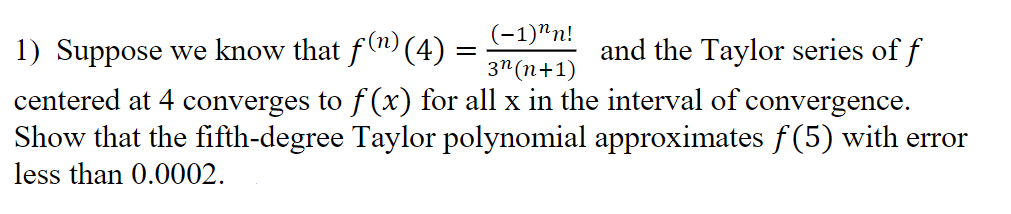 ### Problem Statement

1) Suppose we know that 

\[f^{(n)}(4) = \frac{(-1)^n n!}{3^{n(n+1)}}\]

and the Taylor series of \(f\) centered at 4 converges to \(f(x)\) for all \(x\) in the interval of convergence. Show that the fifth-degree Taylor polynomial approximates \(f(5)\) with error less than 0.0002.

### Steps to Solve

To approach the problem, follow these steps:

1. **Understand the Taylor Series**:
   The Taylor series of \(f\) centered at \(x = 4\) is given by:

   \[ f(x) = \sum_{n=0}^{\infty} \frac{f^{(n)}(4)}{n!} (x-4)^n \]

2. **Fifth-degree Taylor Polynomial**:
   The fifth-degree Taylor polynomial \(P_5(x)\) centered at \(x=4\) is:

   \[ P_5(x) = \sum_{n=0}^{5} \frac{f^{(n)}(4)}{n!} (x-4)^n \]

3. **Calculate \(f^{(n)}(4)\)**:
   Given the formula for \(f^{(n)}(4)\):

   \[ f^{(n)}(4) = \frac{(-1)^n n!}{3^{n(n+1)}} \]

4. **Evaluate Polynomial at \(x = 5\)**:
   Substitute \(x = 5\) into \(P_5(x)\):

   \[ P_5(5) = \sum_{n=0}^{5} \frac{f^{(n)}(4)}{n!} (5-4)^n = \sum_{n=0}^{5} \frac{f^{(n)}(4)}{n!} \]

5. **Bound the Error**:
   The error term \(R_5(x)\) for the Taylor polynomial approximation is given by:

   \[ R_5(x) = \frac{f^{(6)}(c)}{6!} (x-4)^6 \] 
  
   for some \(c\) between 4 and 5. Ensure that this error \(R_5