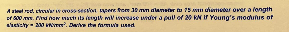 A steel rod, circular in cross-section, tapers from 30 mm diameter to 15 mm diameter over a length
of 600 mm. Find how much its length will increase under a pull of 20 kN if Young's modulus of
elasticity
= 200 kN/mm2. Derive the formula used.
