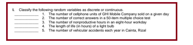 1. Classify the following random variables as discrete or continuous.
1. The number of cellphone units of GHI Mobile Company sold on a given day
2. The number of correct answers in a 50-item multiple choice test
3. The number of nonproductive hours in an eight-hour workday
4. The length of life (in hours) of a light bulb
5. The number of vehicular accidents each year in Cainta, Rizal