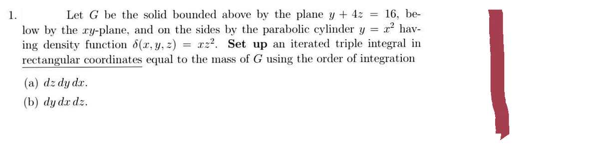 1.
Let G be the solid bounded above by the plane y + 4z = 16, be-
low by the ry-plane, and on the sides by the parabolic cylinder y = x² hav-
ing density function 8(x, y, z) xz². Set up an iterated triple integral in
rectangular coordinates equal to the mass of G using the order of integration
(a) dz dy dx.
(b) dy dx dz.
=