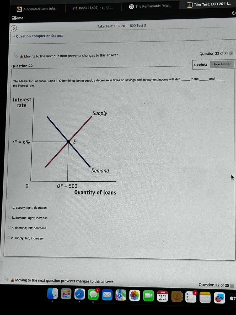 Automated Case Info...
M Inbox (1,419) - singh...
G The Remarkable Rebi...
Take Test: ECO 201-1...
Home
Take Test: ECO 201-1800 Test 3
Question Completion Status:
14
Moving to the next question prevents changes to this answer.
Question 22
Question 22 of 25
4 points
Save Answer
The Market for Loanable Funds II. Other things being equal, a decrease in taxes on savings and investment income will shift,
to the
and
the interest rate.
Interest
rate
r* = 6%
E
Supply
Demand
0
Q* = 500
Quantity of loans
a. supply; right; decrease
b. demand; right; increase
c. demand; left; decrease
d. supply; left; increase
Moving to the next question prevents changes to this answer.
APR
20
Question 22 of 25
t