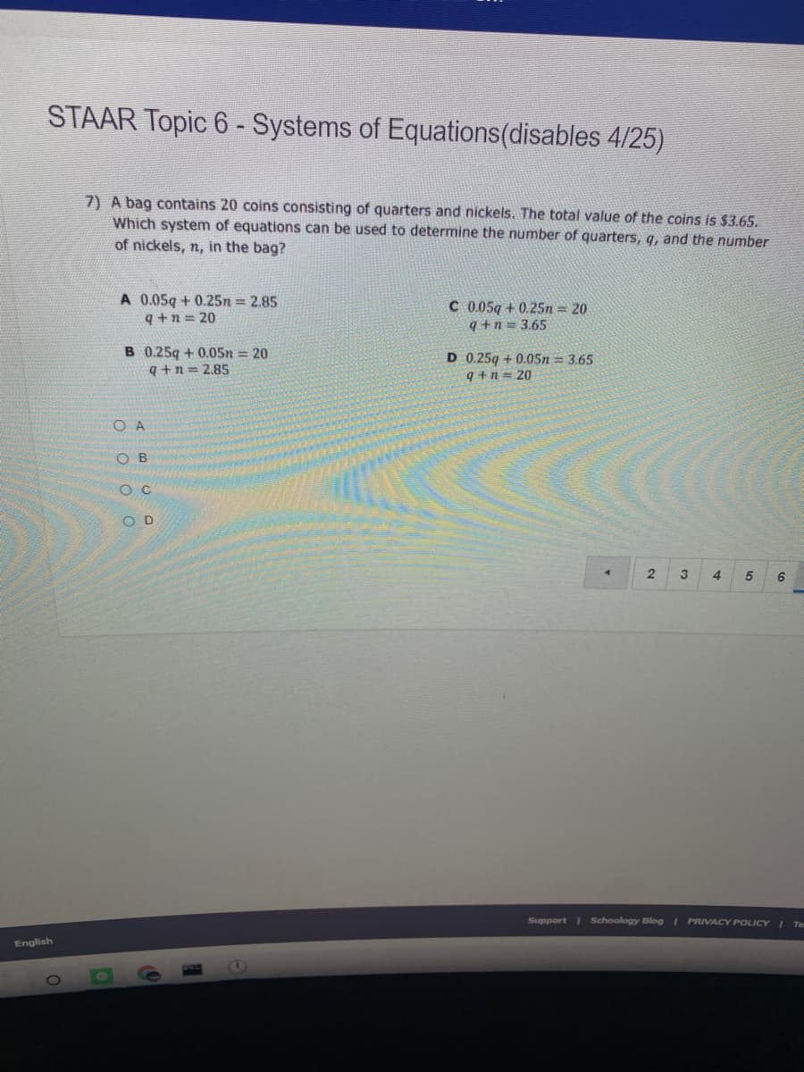 STAAR Topic 6 - Systems of Equations(disables 4/25)
7) A bag contains 20 coins consisting of quarters and nickels. The total value of the coins is $3.65.
Which system of equations can be used to determine the number of quarters, q, and the number
of nickels, n, in the bag?
A 0.05q + 0.25n = 2.85
q+n = 20
C 0.05g + 0.25n = 20
q +n = 3.65
B 0.25q + 0.05n = 20
q+n = 2.85
D 0.25q + 0.05n = 3.65
9+n = 20
O A
O B
O C
O D
2
3
4
6
Support I Schoology Blog I PRIVACY POLICY I Te
English
