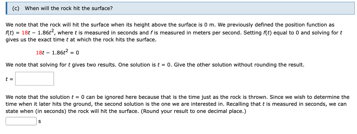 (c) When will the rock hit the surface?
We note that the rock will hit the surface when its height above the surface is 0 m. We previously defined the position function as
f(t) = 18t – 1.86t2, where t is measured in seconds and f is measured in meters per second. Setting f(t) equal to 0 and solving for t
gives us the exact time t at which the rock hits the surface.
18t – 1.86t?
= 0
We note that solving for t gives two results. One solution is t = 0. Give the other solution without rounding the result.
t =
We note that the solution t = 0 can be ignored here because that is the time just as the rock is thrown. Since we wish to determine the
time when it later hits the ground, the second solution is the one we are interested in. Recalling that t is measured in seconds, we can
state when (in seconds) the rock will hit the surface. (Round your result to one decimal place.)
