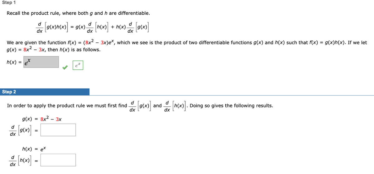 Step 1
Recall the product rule, where both g and h are differentiable.
d
d
d
9(x)hcx)] = 9(x) (n(x) + h(x) [gcx)]
dx
We are given the function f(x) = (8x² – 3x)e*, which we see is the product of two differentiable functions g(x) and h(x) such that f(x) =
g(x)h(x). If we let
g(x) = 8x2
3x, then h(x) is as follows.
h(x) =
Step 2
d
In order to apply the product rule we must first find
dx
d
and
h(x). Doing so gives the following results.
g(x) =
8x? -
— Зх
d
g(x)
dx
h(x) =
et
d
=
dx
