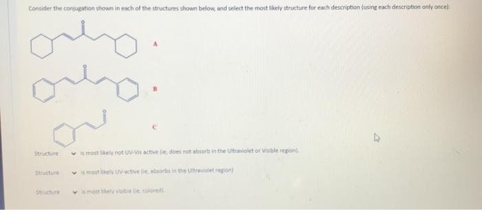 Consider the conjugation shown in each of the structures shown below, and select the most likely structure for each description (using each description only once).
Structure
v is most likely not UV-Vis active (ie, does not absorb in the Ultraviolet or Visible region)
Structure
v s most likely Uvactive tie, absorbs in the Uitraviolet region)
Stucture
v is moet likely vibie lie coloredi
