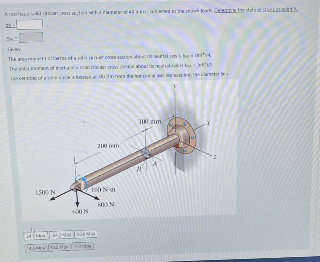 A rod has a solid circular cross section with a diameter of 40 mm is subjected to the shown loads. Determine the state of stress at point A.
ox=
Ixy
Given:
The area moment of inertia of a solid circular cross section about its neutral axis is INA = (TR4)/4.
The polar moment of inertia of a solid circular cross section about its neutral axis is JNA = (TR4)/2.
The centroid of a semi-circle is located at 4R/(31) from the horizontal axis representing the diameter line.
1500 N
600 N
24.5 Mpa
-24.3 Mpa
50.6 Mpa
14.6 Mpa 30.2 Mpa -73 Mpa
200 mm
100 N-m
800 N
100 mm
B