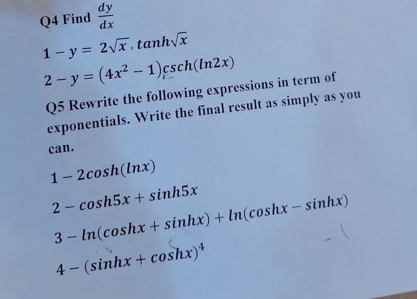 dy
Q4 Find
dx
1- y = 2Vx tanhx
2 - y = (4x2 – 1)csch(ln2x)
|
Q5 Rewrite the following expressions in term of
exponentials. Write the final result as simply as you
can.
1- 2cosh(lnx)
2 - cosh5x + sinh5x
3 – In(coshx + sinhx) + In(coshx - sinhx)
4 (sinhx + coshx)*
