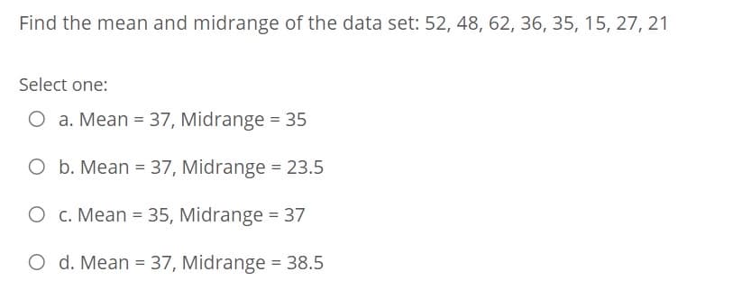 Find the mean and midrange of the data set: 52, 48, 62, 36, 35, 15, 27, 21
Select one:
O a. Mean = 37, Midrange = 35
O b. Mean = 37, Midrange = 23.5
%3D
O c. Mean = 35, Midrange = 37
O d. Mean = 37, Midrange = 38.5
%3D
