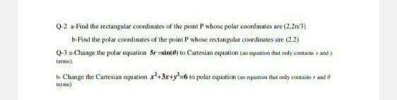 02 a-Find the rectangular coordinates of the point P whose polar coordinates are (2,2n3)
b-Find the polar coordinates of the point P whose rectangular coordinates are (2.2)
Q-3 a-Change the polar equation Sr sin(e) to Cartesian equation (an eyuation that only contains x and y
terms).
b. Change the Cartesian equation x'+3x+y=6 to polar equation (an equation ihat only coHtaine r and o
tern)
