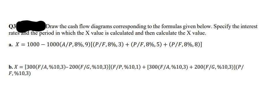 Q3
rates and the period in which the X value is calculated and then calculate the X value.
Draw the cash flow diagrams corresponding to the formulas given below. Specify the interest
a. X = 1000 – 1000(A/P,8%,9)[[P/F,8%,3) + (P/F,8%,5) + (P/F,8%,8)]
b. X = [300(F/A,%10,3)- 200(F/G,%10,3)](F/P,%10,1) + [300(F/A, %10,3) + 200(F/G,%10,3)](P/
F,%10,3)
