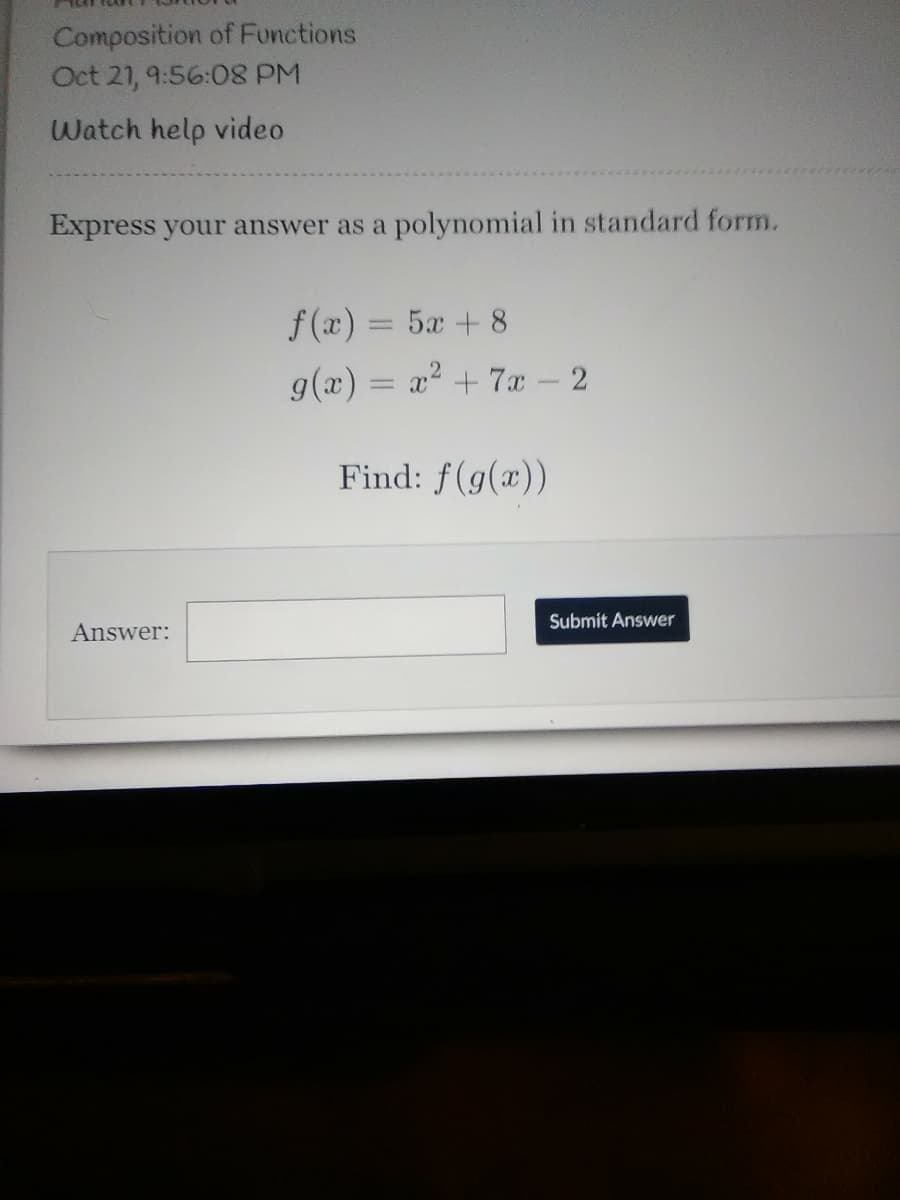 Composition of Functions
Oct 21, 9:56:08 PM
Watch help video
Express your answer as a polynomial in standard form.
f (x) = 5x + 8
%3D
g(x) = x2 + 7x – 2
Find: f(g(x))
Submit Answer
Answer:
