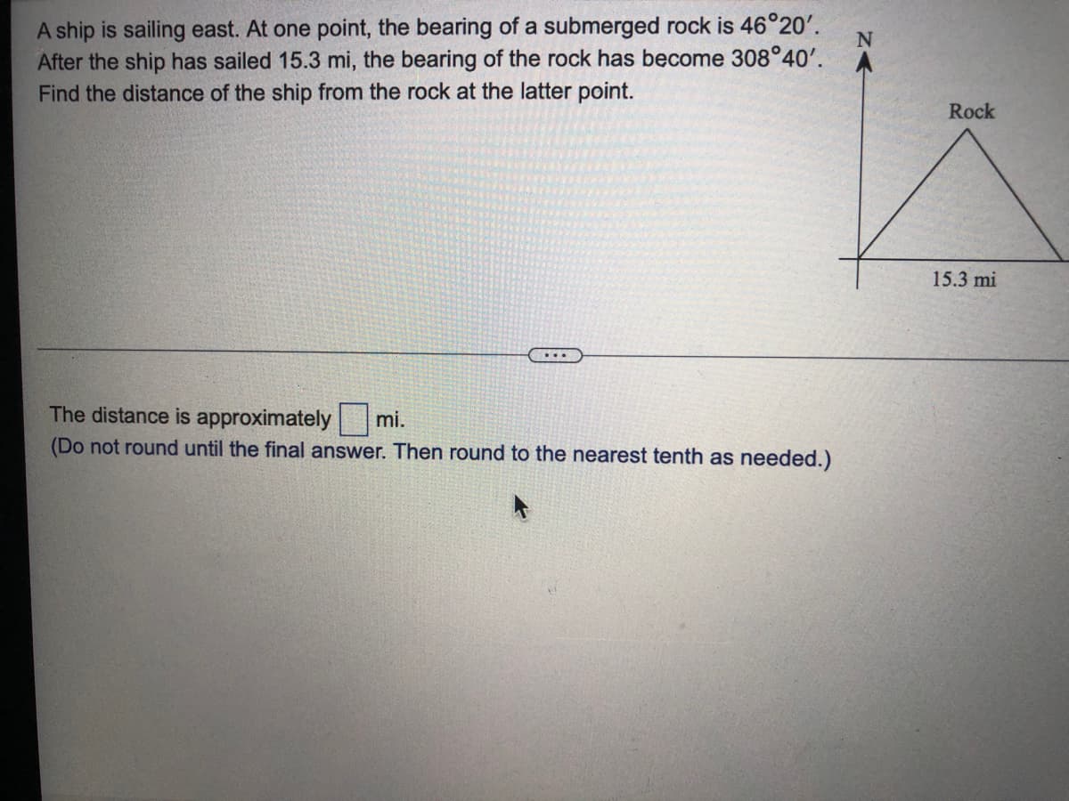 A ship is sailing east. At one point, the bearing of a submerged rock is 46°20'.
After the ship has sailed 15.3 mi, the bearing of the rock has become 308°40'.
Find the distance of the ship from the rock at the latter point.
Rock
15.3 mi
...
The distance is approximately mi.
(Do not round until the final answer. Then round to the nearest tenth as needed.)
