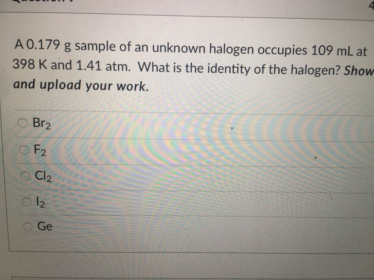 A 0.179 g sample of an unknown halogen occupies 109 mL at
398 K and 1.41 atm. What is the identity of the halogen? Show
and upload your work.
O Br2
O F2
Cl2
O 12
Ge
