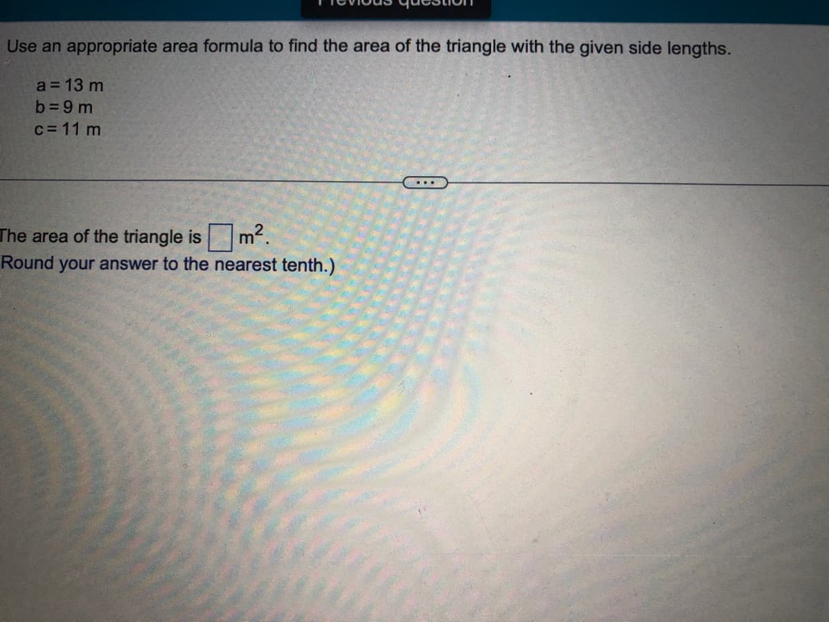 Use an appropriate area formula to find the area of the triangle with the given side lengths.
a = 13 m
b =9 m
c= 11 m
The area of the triangle is
Round your answer to the nearest tenth.)
m2.
