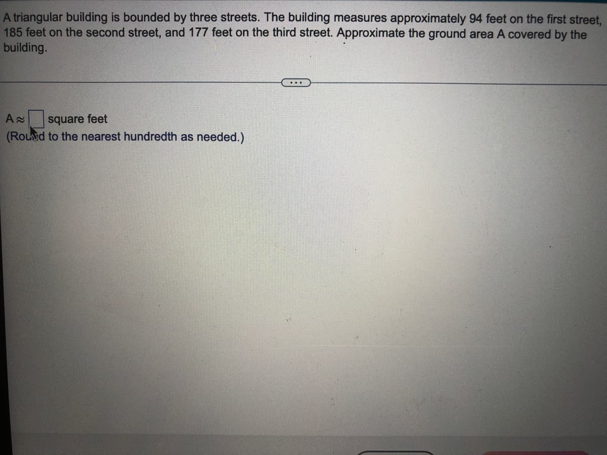 A triangular building is bounded by three streets. The building measures approximately 94 feet on the first street,
185 feet on the second street, and 177 feet on the third street. Approximate the ground area A covered by the
building.
...
square feet
(Rouid to the nearest hundredth as needed.)
