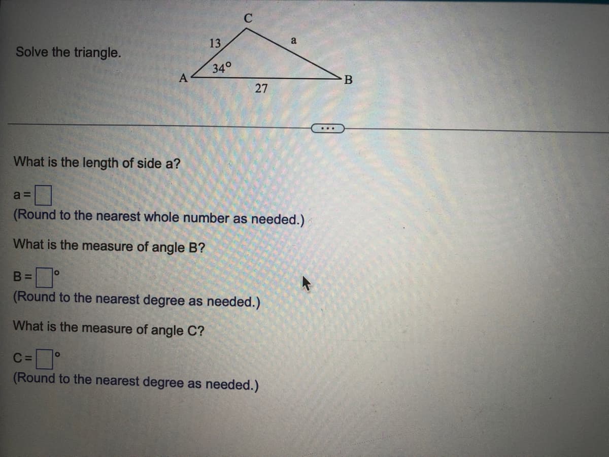 13
Solve the triangle.
34°
27
...
What is the length of side a?
a =
(Round to the nearest whole number as needed.)
What is the measure of angle B?
B% =
(Round to the nearest degree as needed.)
What is the measure of angle C?
C =
(Round to the nearest degree as needed.)
